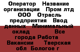 Оператор › Название организации ­ Пром лтд, ООО › Отрасль предприятия ­ Ввод данных › Минимальный оклад ­ 23 000 - Все города Работа » Вакансии   . Тверская обл.,Бологое г.